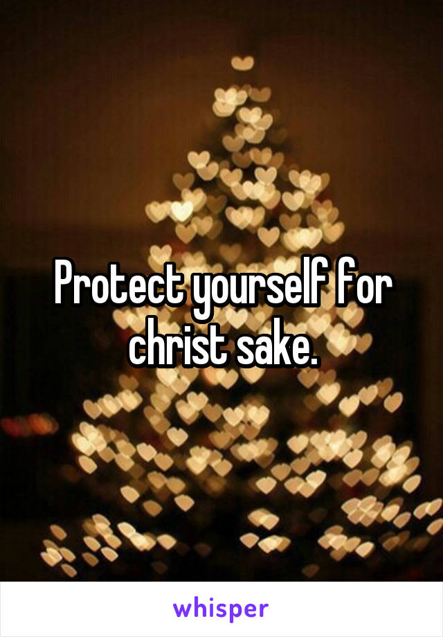 Protect yourself for christ sake.