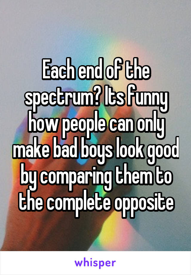Each end of the spectrum? Its funny how people can only make bad boys look good by comparing them to the complete opposite
