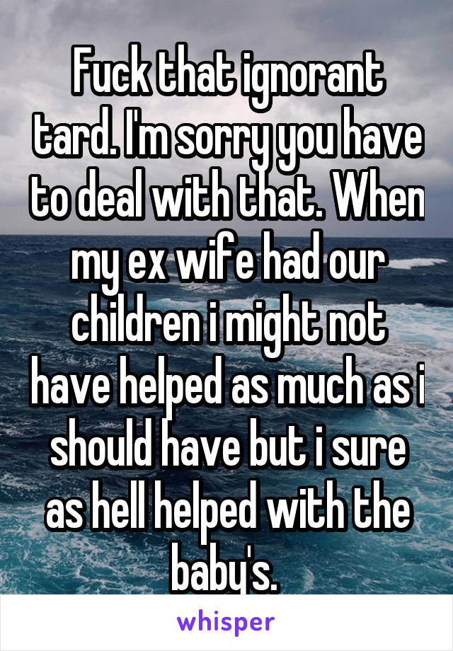 Fuck that ignorant tard. I'm sorry you have to deal with that. When my ex wife had our children i might not have helped as much as i should have but i sure as hell helped with the baby's. 