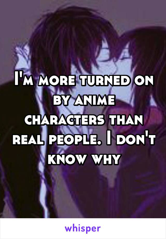 I'm more turned on by anime characters than real people. I don't know why
