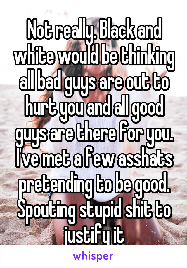 Not really. Black and white would be thinking all bad guys are out to hurt you and all good guys are there for you. I've met a few asshats pretending to be good. Spouting stupid shit to justify it