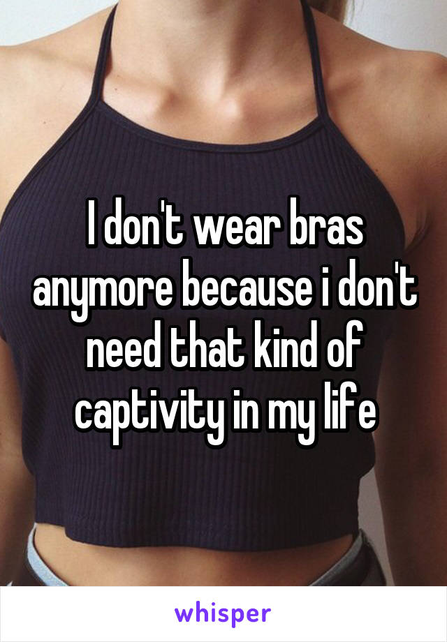 I don't wear bras anymore because i don't need that kind of captivity in my life