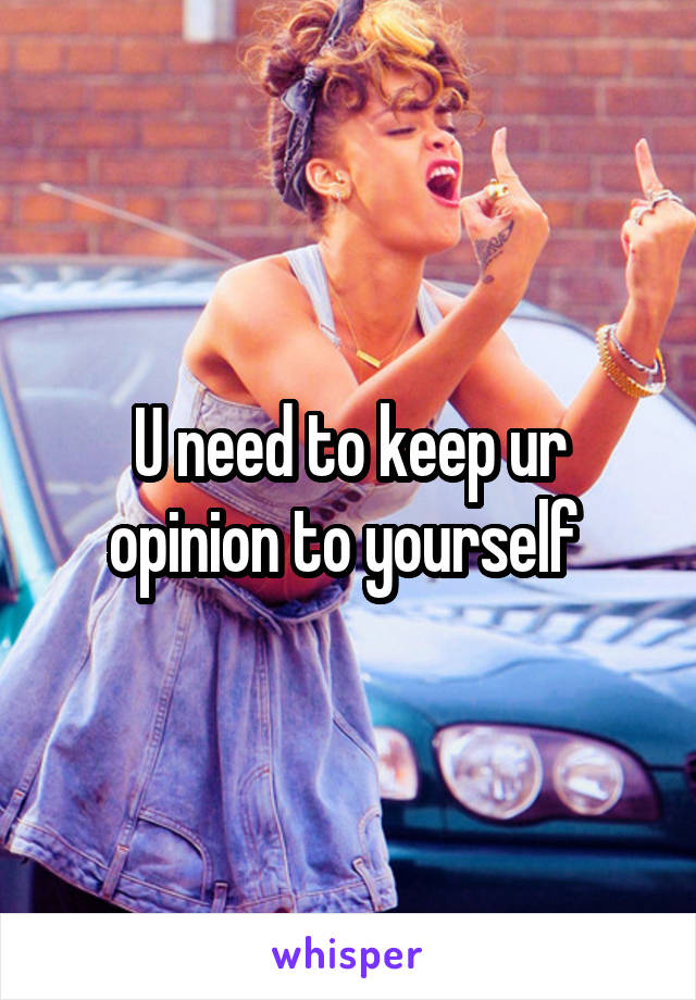 U need to keep ur opinion to yourself 