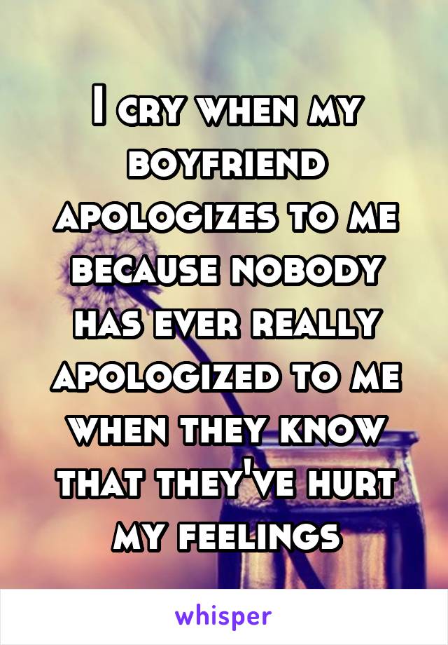 I cry when my boyfriend apologizes to me because nobody has ever really apologized to me when they know that they've hurt my feelings
