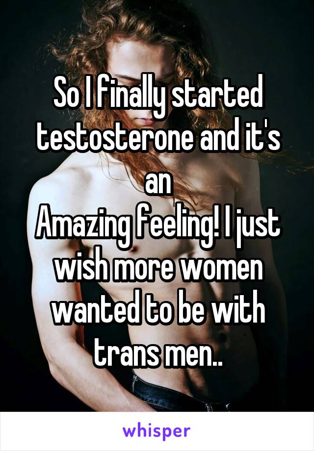 So I finally started testosterone and it's an
Amazing feeling! I just wish more women wanted to be with trans men..