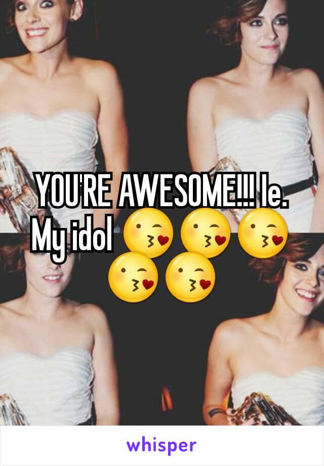 YOU'RE AWESOME!!! Ie. My idol 😘😘😘😘😘
