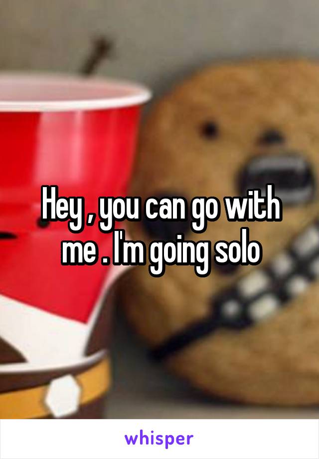 Hey , you can go with me . I'm going solo
