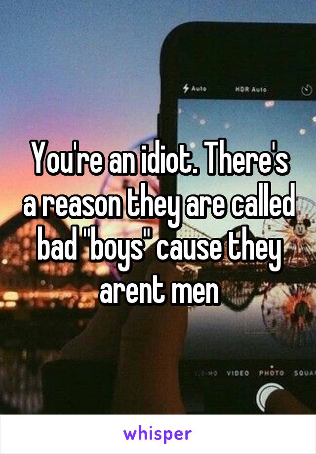 You're an idiot. There's a reason they are called bad "boys" cause they arent men