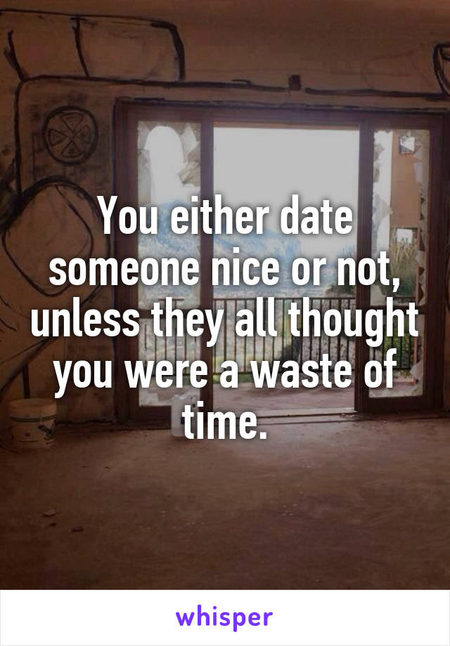 You either date someone nice or not, unless they all thought you were a waste of time.