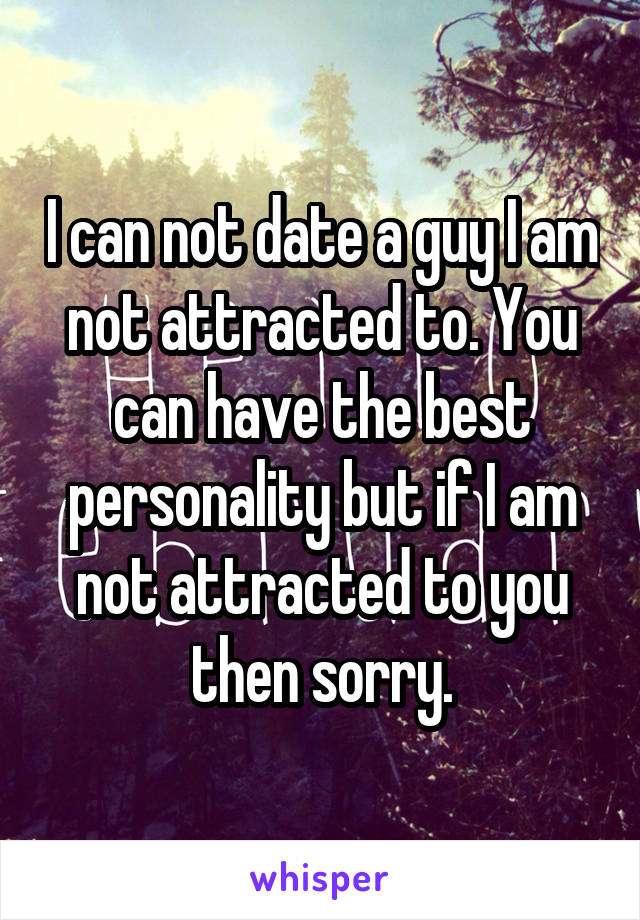 I can not date a guy I am not attracted to. You can have the best personality but if I am not attracted to you then sorry.