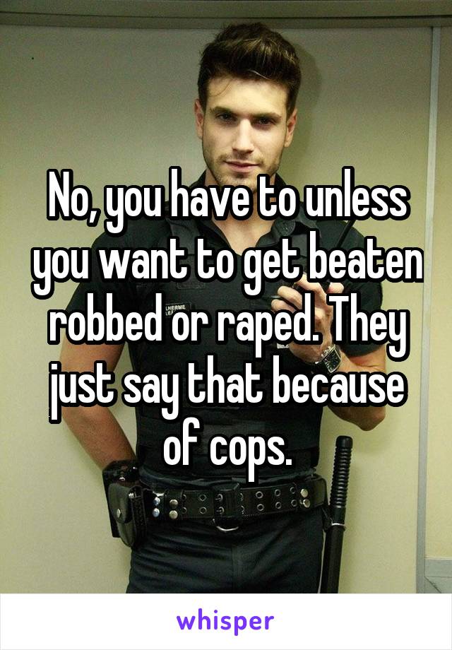 No, you have to unless you want to get beaten robbed or raped. They just say that because of cops.