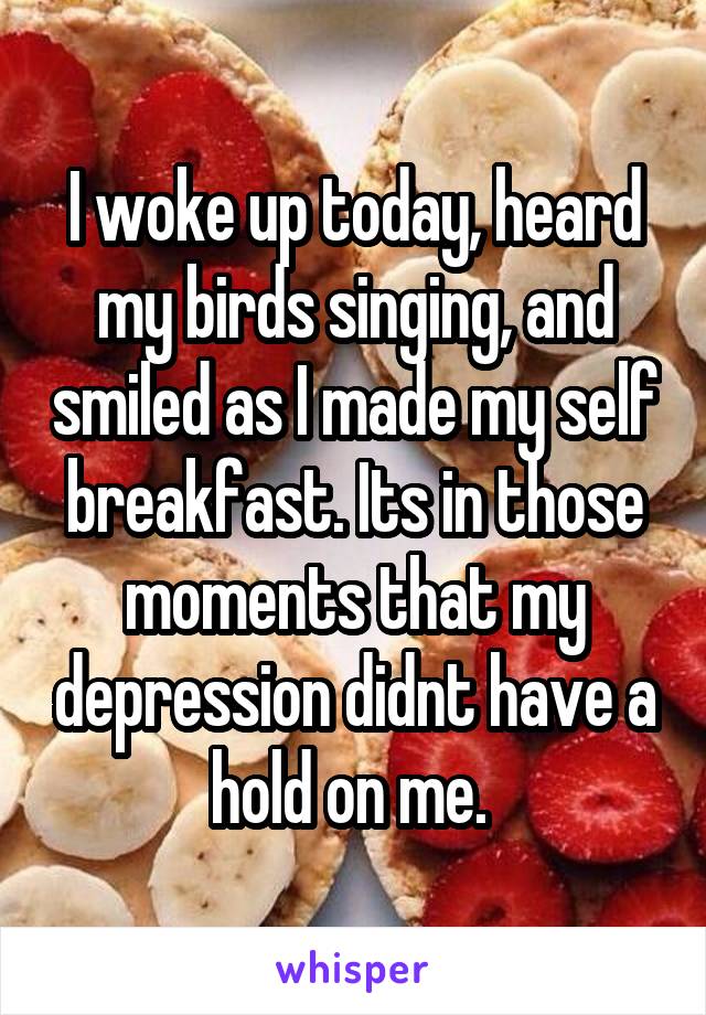 I woke up today, heard my birds singing, and smiled as I made my self breakfast. Its in those moments that my depression didnt have a hold on me. 