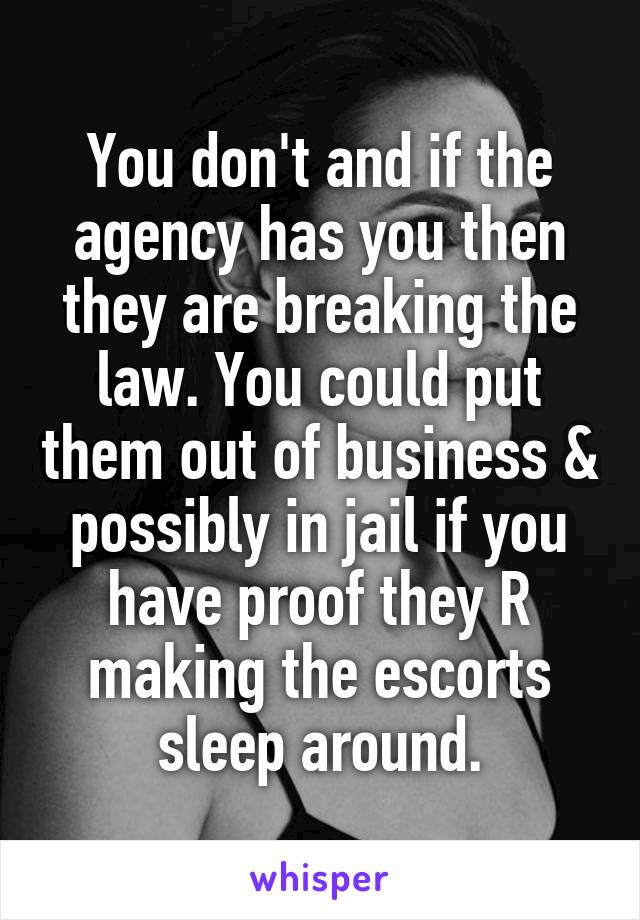 You don't and if the agency has you then they are breaking the law. You could put them out of business & possibly in jail if you have proof they R making the escorts sleep around.