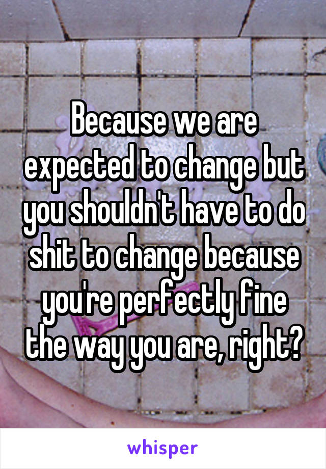Because we are expected to change but you shouldn't have to do shit to change because you're perfectly fine the way you are, right?