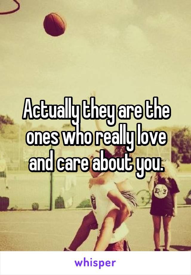 Actually they are the ones who really love and care about you.