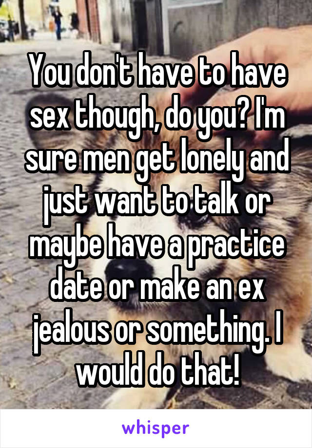 You don't have to have sex though, do you? I'm sure men get lonely and just want to talk or maybe have a practice date or make an ex jealous or something. I would do that!