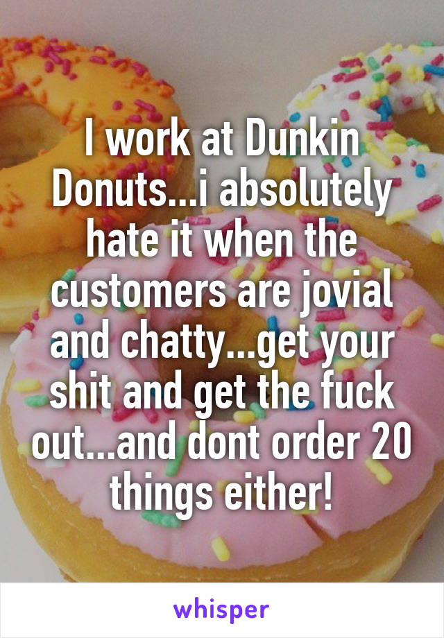 I work at Dunkin Donuts...i absolutely hate it when the customers are jovial and chatty...get your shit and get the fuck out...and dont order 20 things either!