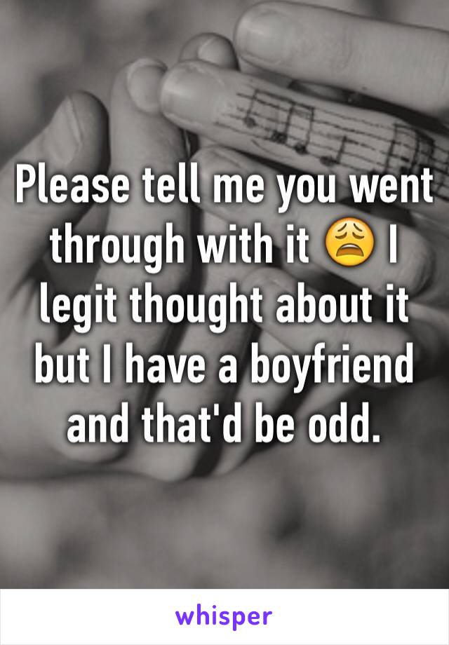 Please tell me you went through with it 😩 I legit thought about it but I have a boyfriend and that'd be odd. 