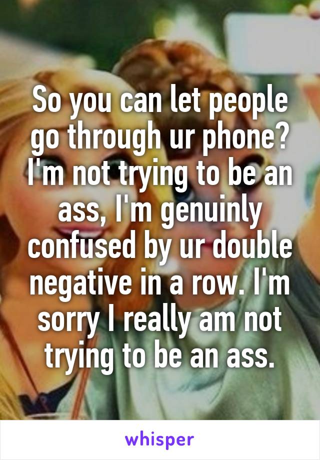 So you can let people go through ur phone? I'm not trying to be an ass, I'm genuinly confused by ur double negative in a row. I'm sorry I really am not trying to be an ass.