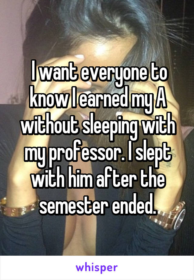  I want everyone to know I earned my A without sleeping with my professor.<br />
I slept with him after the semester ended.