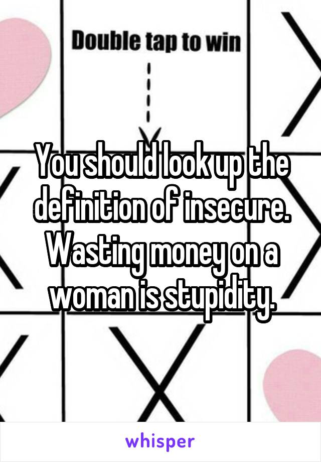 You should look up the definition of insecure. Wasting money on a woman is stupidity.