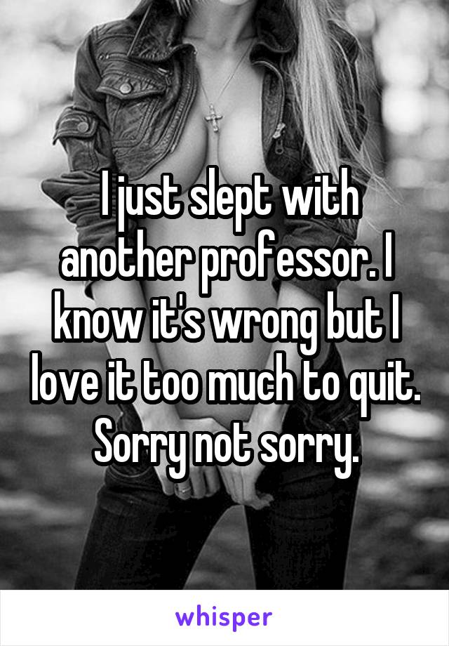  I just slept with another professor. I know it's wrong but I love it too much to quit. Sorry not sorry.