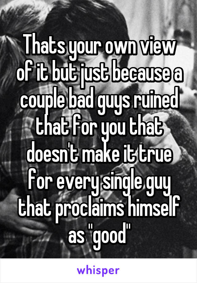 Thats your own view of it but just because a couple bad guys ruined that for you that doesn't make it true for every single guy that proclaims himself as "good"