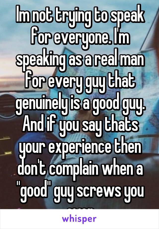 Im not trying to speak for everyone. I'm speaking as a real man for every guy that genuinely is a good guy. And if you say thats your experience then don't complain when a "good" guy screws you over