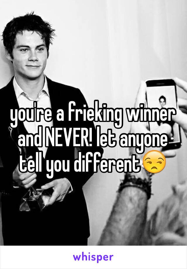 you're a frieking winner and NEVER! let anyone tell you different😒
