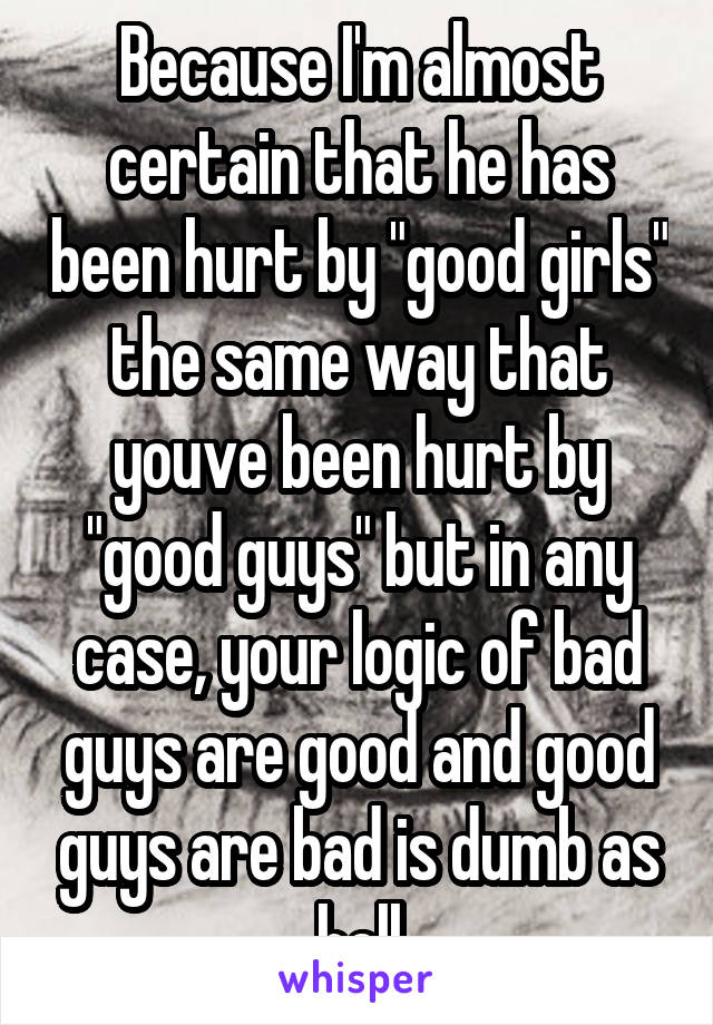 Because I'm almost certain that he has been hurt by "good girls" the same way that youve been hurt by "good guys" but in any case, your logic of bad guys are good and good guys are bad is dumb as hell