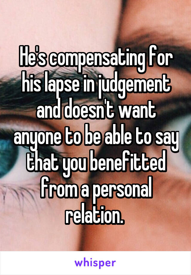 He's compensating for his lapse in judgement and doesn't want anyone to be able to say that you benefitted from a personal relation. 