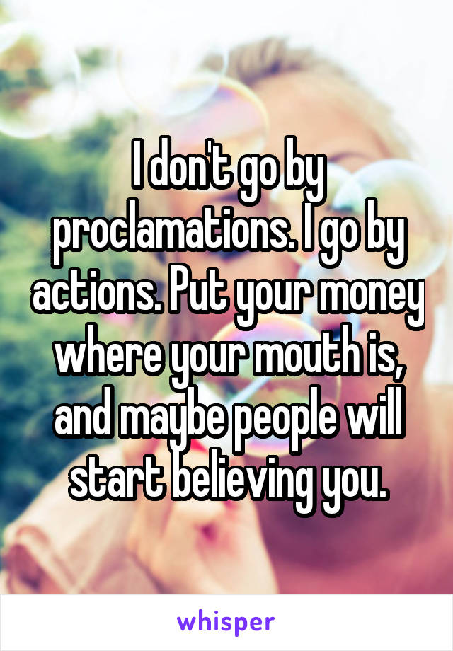 I don't go by proclamations. I go by actions. Put your money where your mouth is, and maybe people will start believing you.