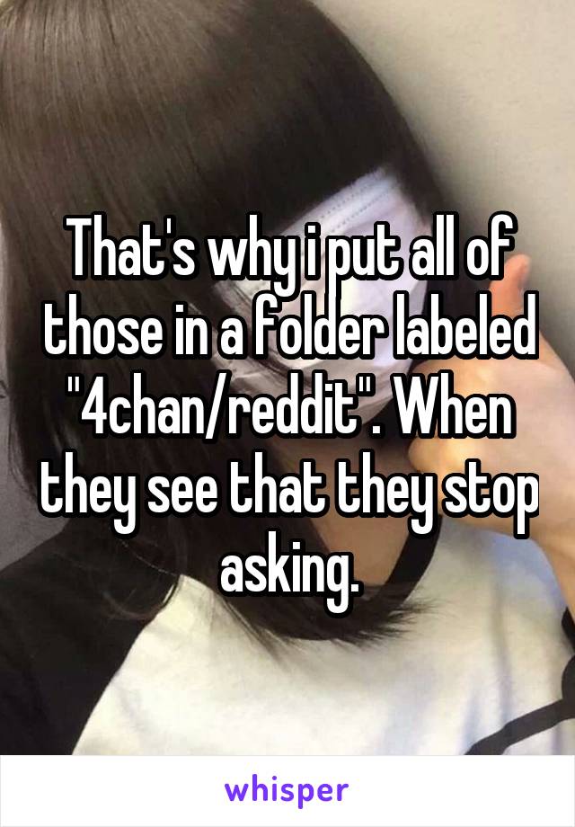 That's why i put all of those in a folder labeled "4chan/reddit". When they see that they stop asking.