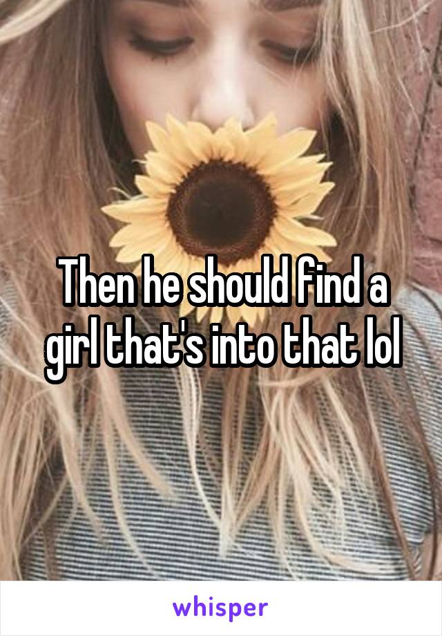 Then he should find a girl that's into that lol