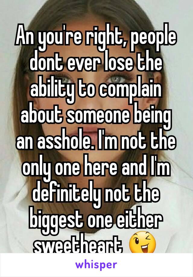 An you're right, people dont ever lose the ability to complain about someone being an asshole. I'm not the only one here and I'm definitely not the biggest one either sweetheart 😉