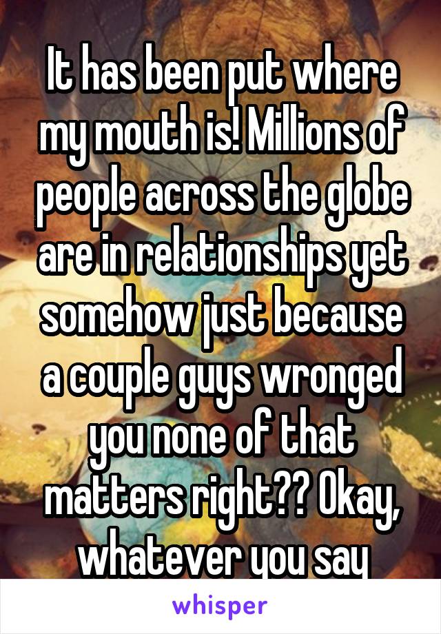 It has been put where my mouth is! Millions of people across the globe are in relationships yet somehow just because a couple guys wronged you none of that matters right?? Okay, whatever you say