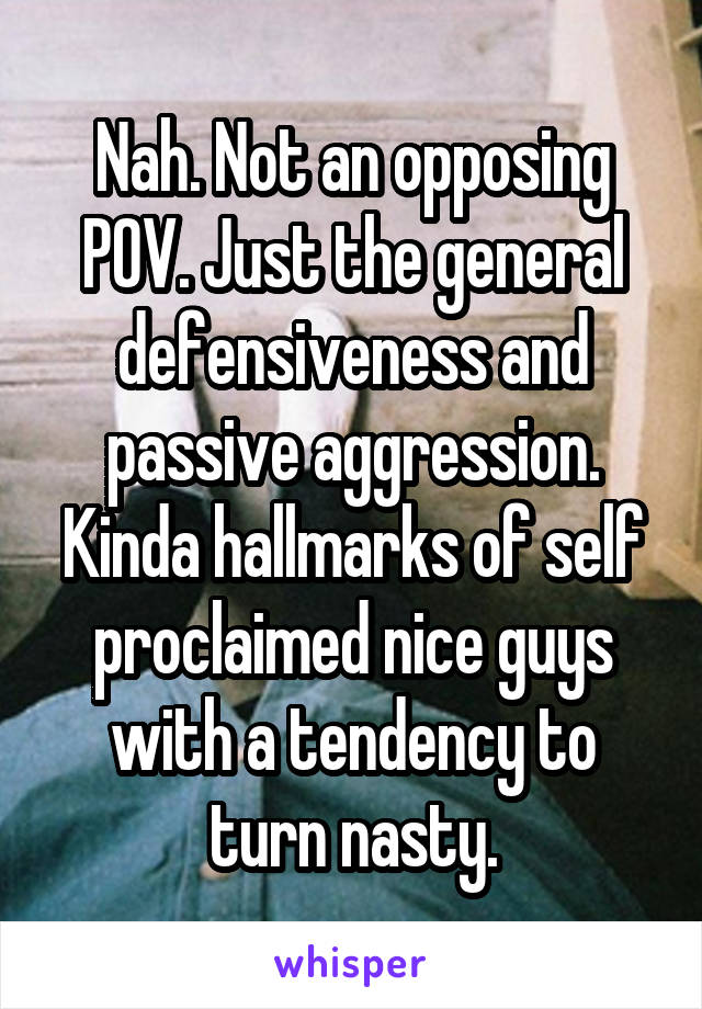 Nah. Not an opposing POV. Just the general defensiveness and passive aggression. Kinda hallmarks of self proclaimed nice guys with a tendency to turn nasty.