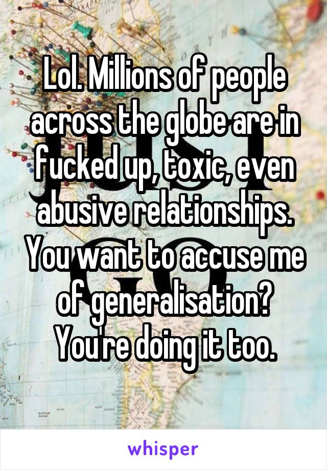 Lol. Millions of people across the globe are in fucked up, toxic, even abusive relationships. You want to accuse me of generalisation? You're doing it too.
