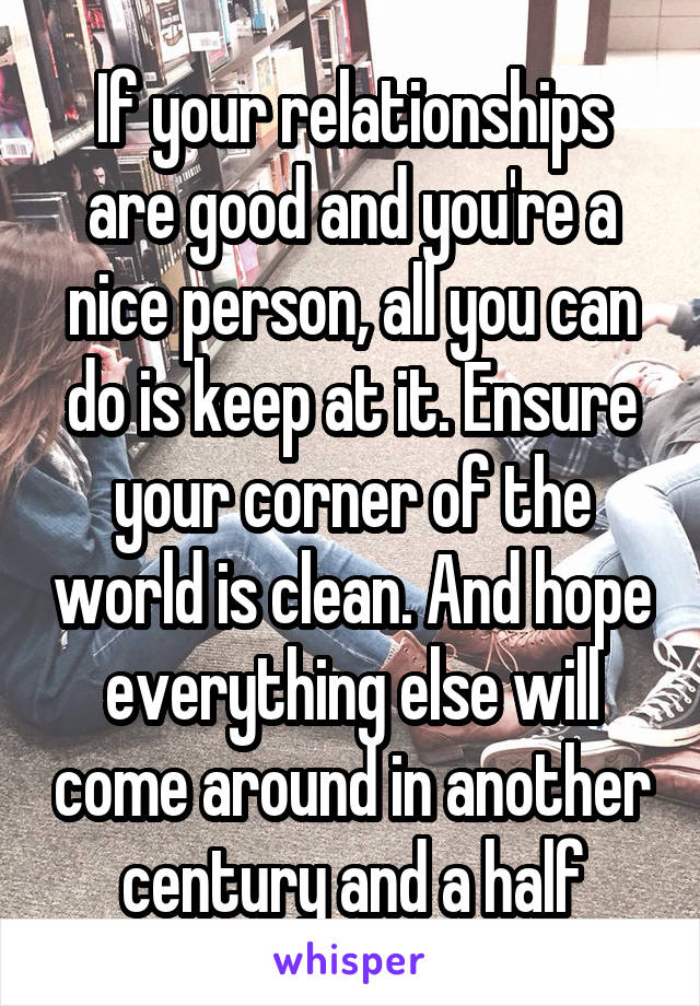 If your relationships are good and you're a nice person, all you can do is keep at it. Ensure your corner of the world is clean. And hope everything else will come around in another century and a half