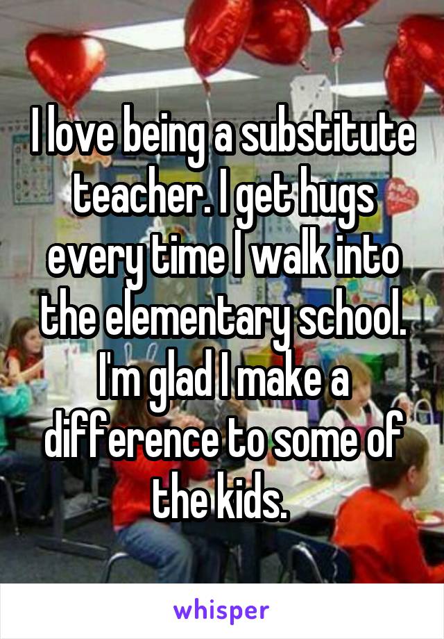 I love being a substitute teacher. I get hugs every time I walk into the elementary school. I'm glad I make a difference to some of the kids. 