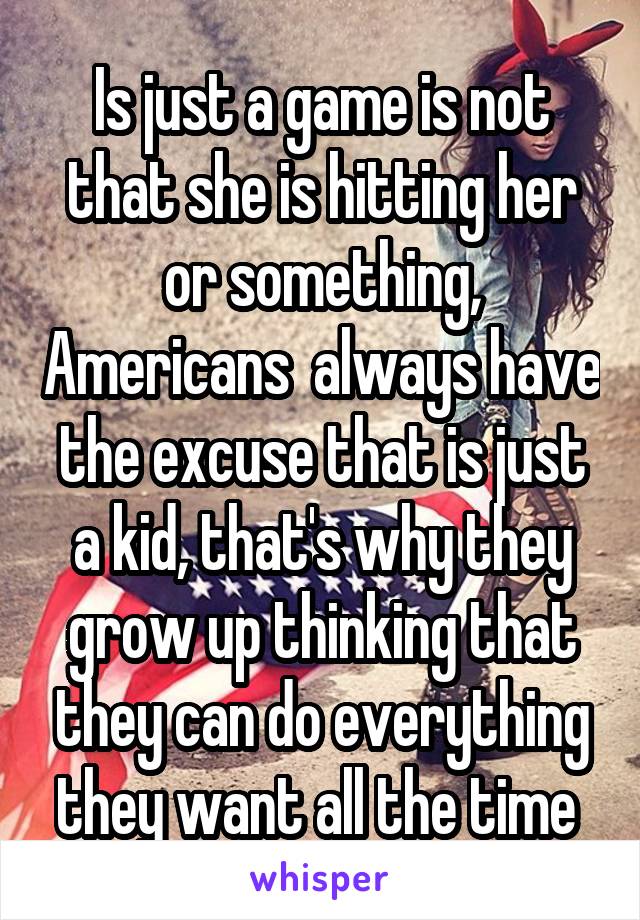 Is just a game is not that she is hitting her or something, Americans  always have the excuse that is just a kid, that's why they grow up thinking that they can do everything they want all the time 