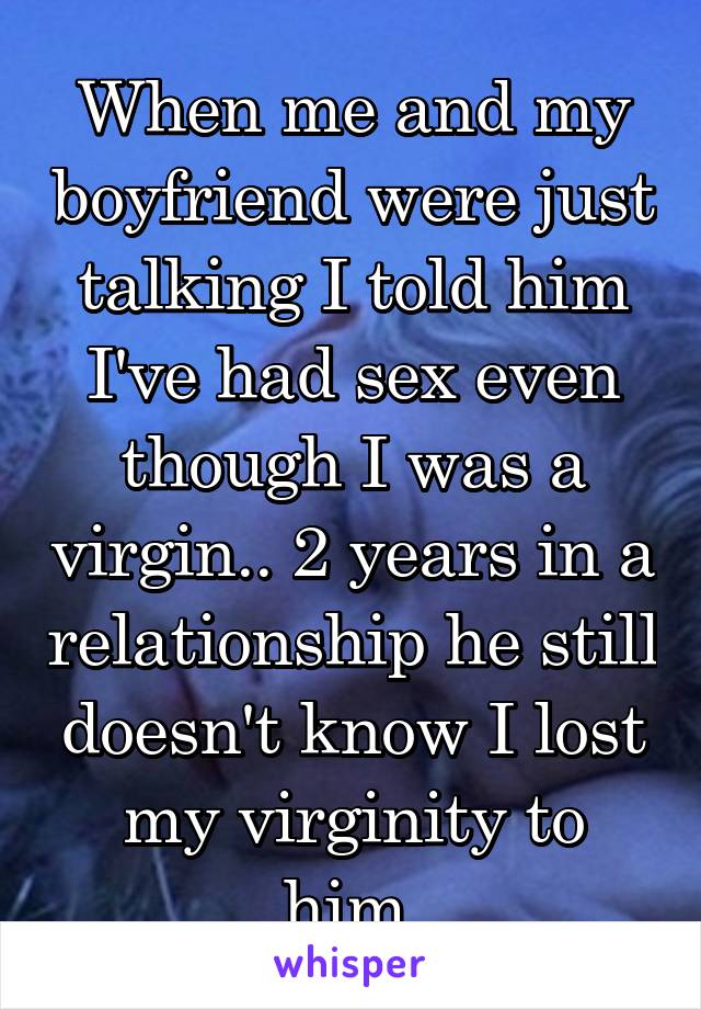 When me and my boyfriend were just talking I told him I've had sex even though I was a virgin.. 2 years in a relationship he still doesn't know I lost my virginity to him.