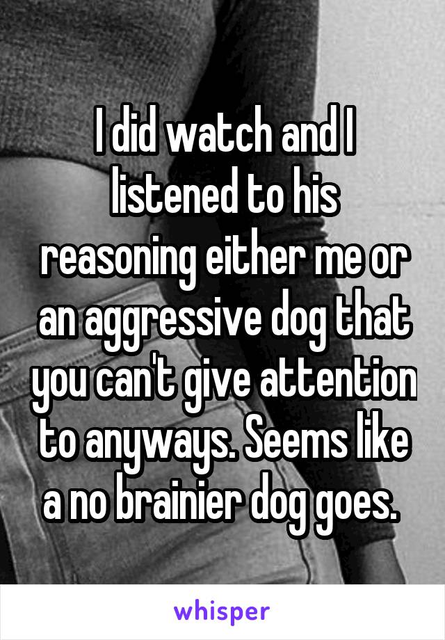 I did watch and I listened to his reasoning either me or an aggressive dog that you can't give attention to anyways. Seems like a no brainier dog goes. 