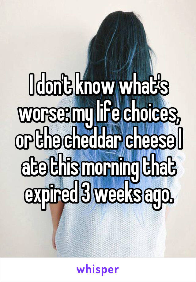 I don't know what's worse: my life choices, or the cheddar cheese I ate this morning that expired 3 weeks ago.