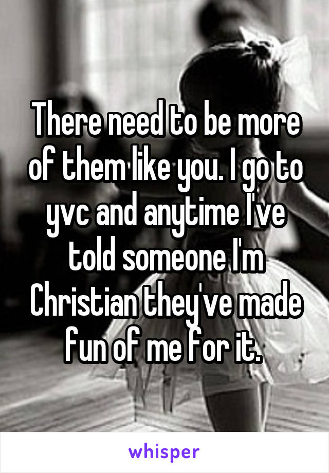 There need to be more of them like you. I go to yvc and anytime I've told someone I'm Christian they've made fun of me for it. 