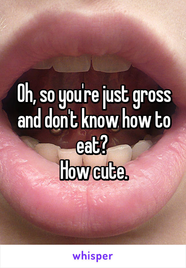 Oh, so you're just gross and don't know how to eat? 
How cute.