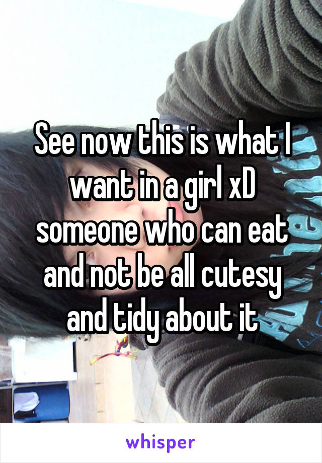 See now this is what I want in a girl xD someone who can eat and not be all cutesy and tidy about it