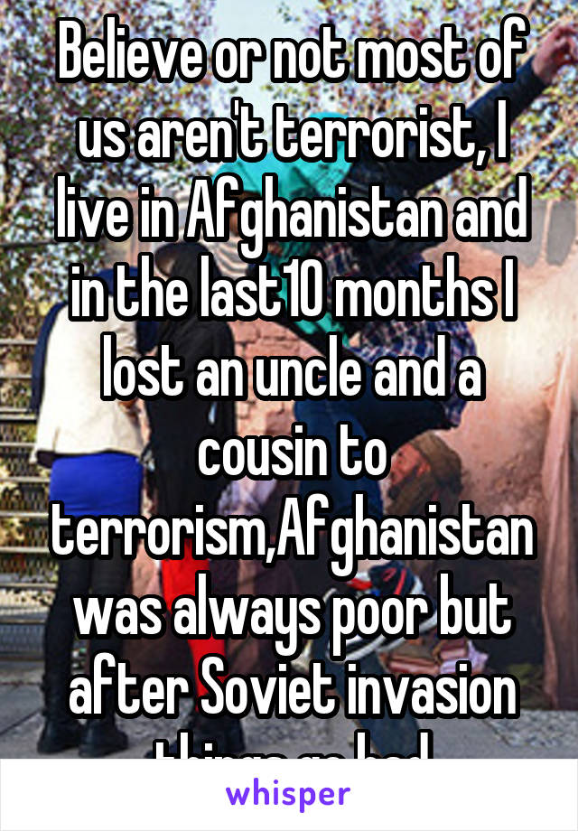 Believe or not most of us aren't terrorist, I live in Afghanistan and in the last10 months I lost an uncle and a cousin to terrorism,Afghanistan was always poor but after Soviet invasion things go bad