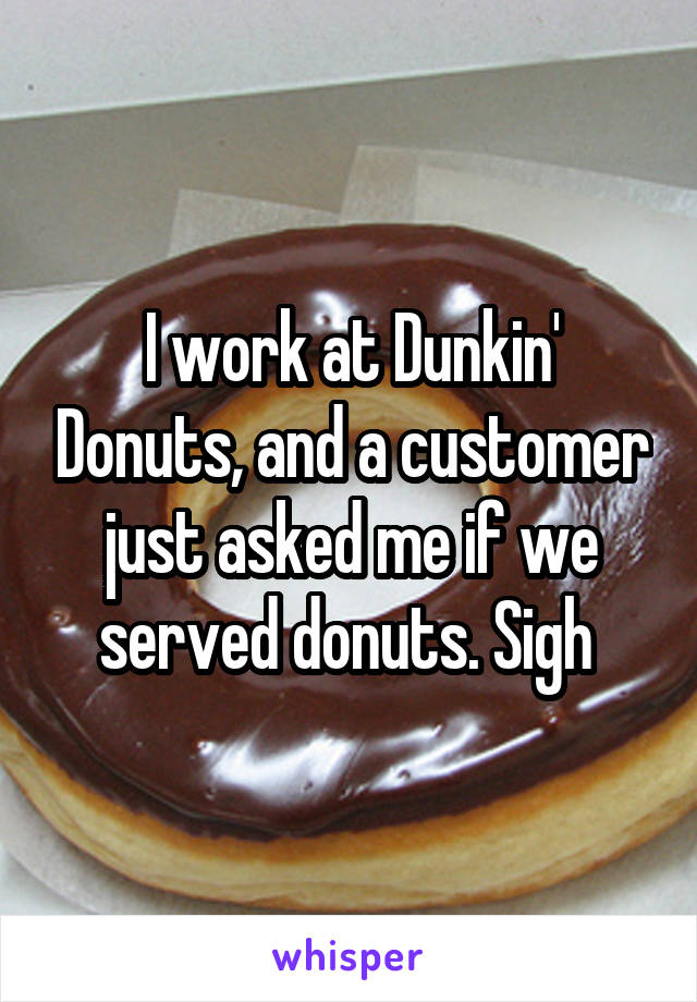 I work at Dunkin' Donuts, and a customer just asked me if we served donuts. Sigh 