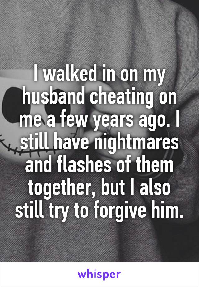 I walked in on my husband cheating on me a few years ago. I still have nightmares and flashes of them together, but I also still try to forgive him.
